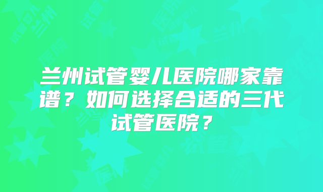 兰州试管婴儿医院哪家靠谱?如何选择合适的三代试管医院?