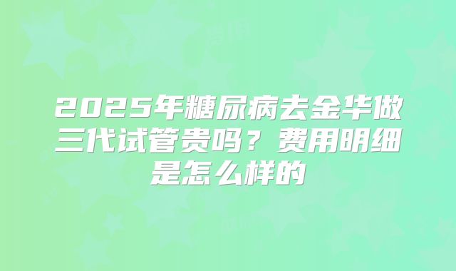 2025年糖尿病去金华做三代试管贵吗?费用明细是怎么样的