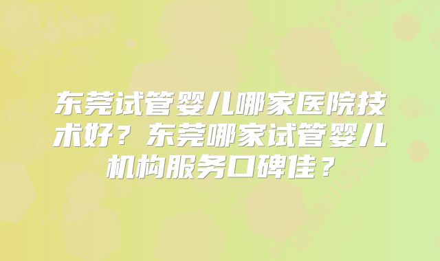 东莞试管婴儿哪家医院技术好？东莞哪家试管婴儿机构服务口碑佳？