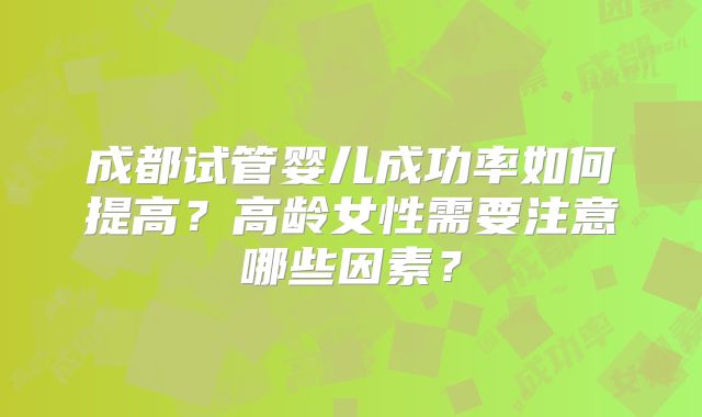 成都试管婴儿成功率如何提高?高龄女性需要注意哪些因素?