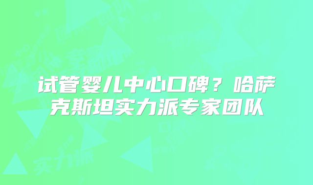 试管婴儿中心口碑?哈萨克斯坦实力派专家团队