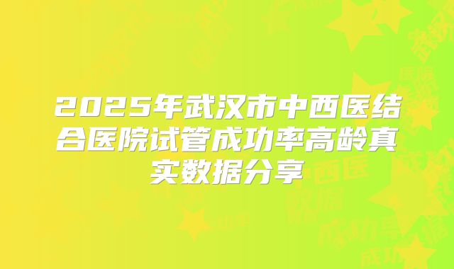 2025年武汉市中西医结合医院试管成功率高龄真实数据分享