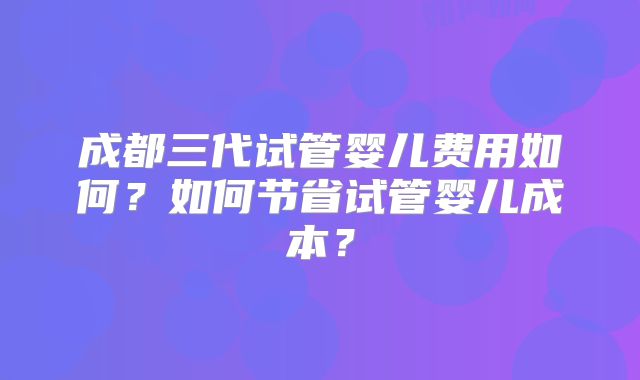 成都三代试管婴儿费用如何？如何节省试管婴儿成本？