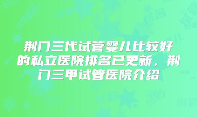 荆门三代试管婴儿比较好的私立医院排名已更新,荆门三甲试管医院介绍