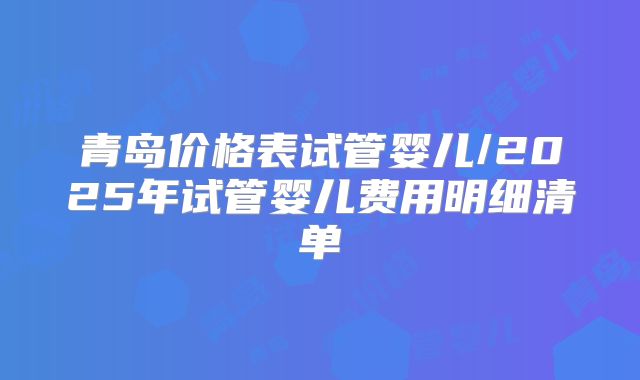 青岛价格表试管婴儿/2025年试管婴儿费用明细清单