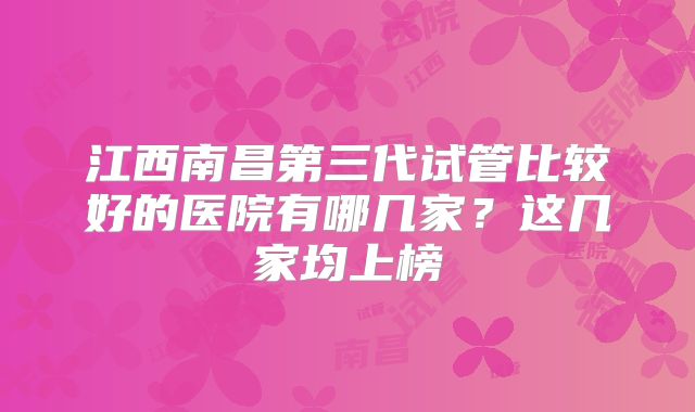 江西南昌第三代试管比较好的医院有哪几家?这几家均上榜