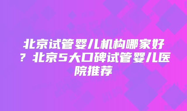 北京试管婴儿机构哪家好?北京5大口碑试管婴儿医院推荐