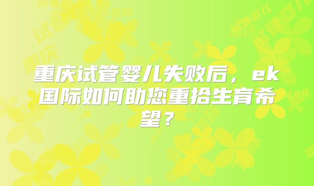 重庆试管婴儿失败后,ek国际如何助您重拾生育希望?