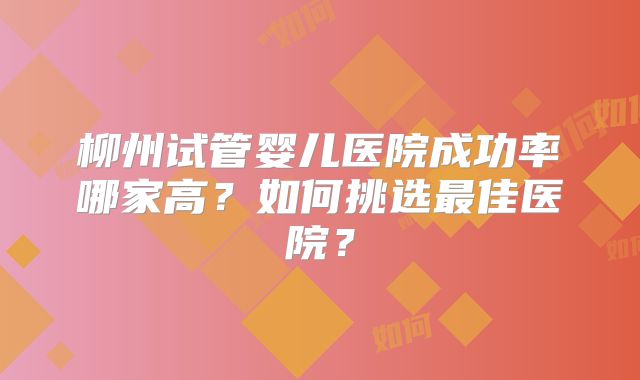 柳州试管婴儿医院成功率哪家高?如何挑选最佳医院?
