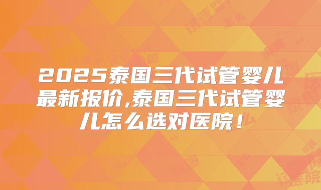 2025泰国三代试管婴儿最新报价,泰国三代试管婴儿怎么选对医院！