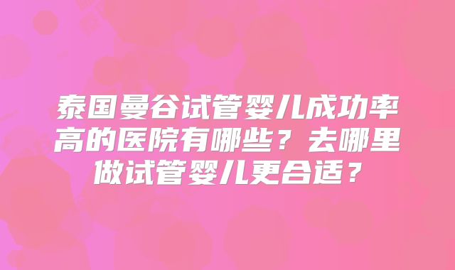 泰国曼谷试管婴儿成功率高的医院有哪些？去哪里做试管婴儿更合适？