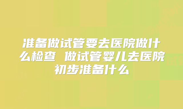 准备做试管要去医院做什么检查 做试管婴儿去医院初步准备什么