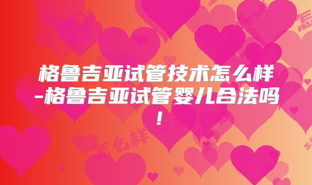 格鲁吉亚试管技术怎么样-格鲁吉亚试管婴儿合法吗!