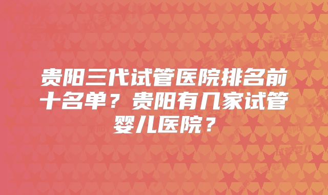 贵阳三代试管医院排名前十名单?贵阳有几家试管婴儿医院?