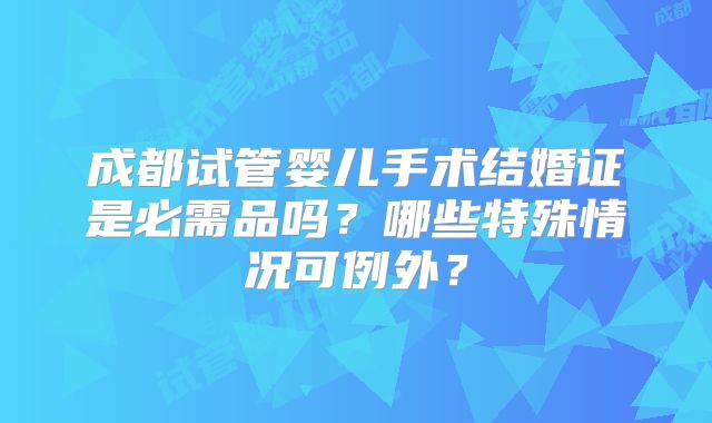 成都试管婴儿手术结婚证是必需品吗?哪些特殊情况可例外?