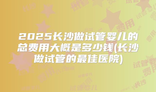 2025长沙做试管婴儿的总费用大概是多少钱(长沙做试管的最佳医院)