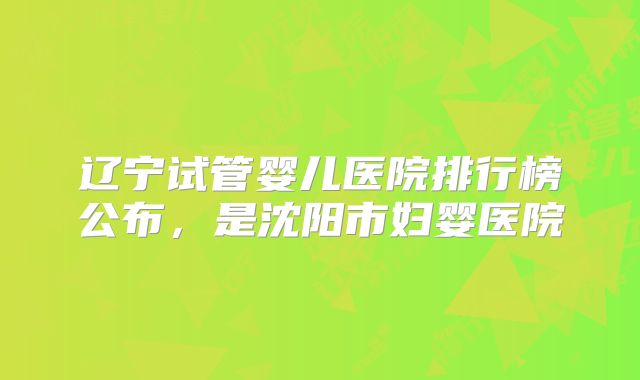 辽宁试管婴儿医院排行榜公布，是沈阳市妇婴医院