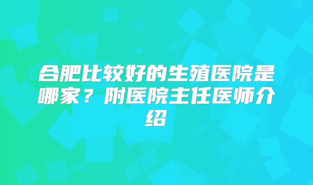合肥比较好的生殖医院是哪家？附医院主任医师介绍
