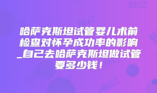 哈萨克斯坦试管婴儿术前检查对怀孕成功率的影响_自己去哈萨克斯坦做试管要多少钱!