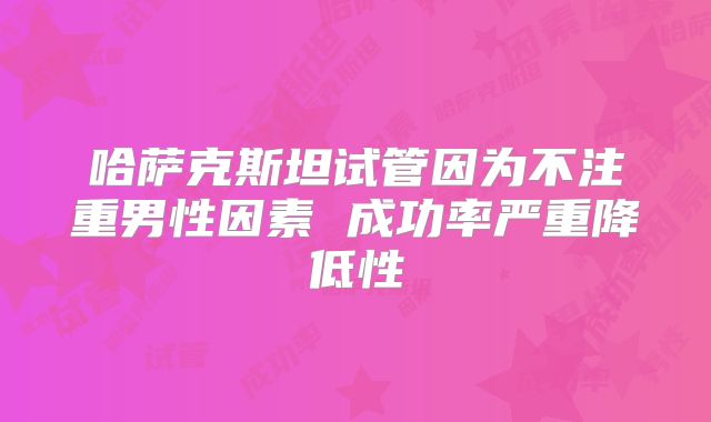 哈萨克斯坦试管因为不注重男性因素 成功率严重降低性