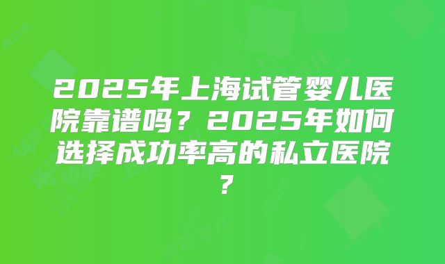 2025年上海试管婴儿医院靠谱吗？2025年如何选择成功率高的私立医院？
