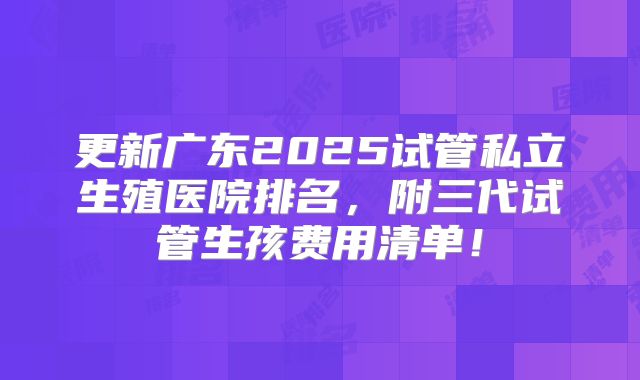 更新广东2025试管私立生殖医院排名,附三代试管生孩费用清单!