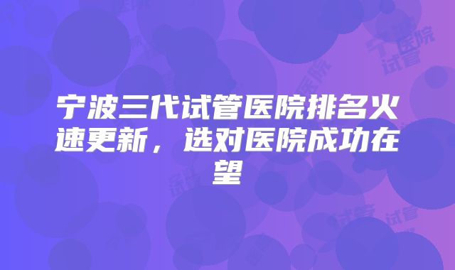宁波三代试管医院排名火速更新,选对医院成功在望