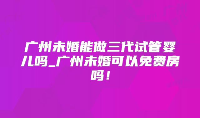 广州未婚能做三代试管婴儿吗_广州未婚可以免费房吗！