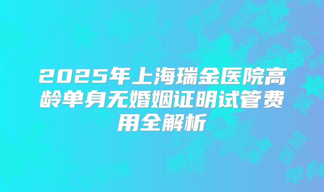 2025年上海瑞金医院高龄单身无婚姻证明试管费用全解析