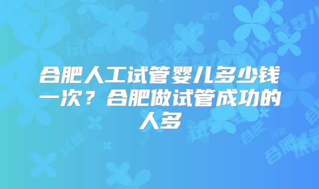 合肥人工试管婴儿多少钱一次?合肥做试管成功的人多