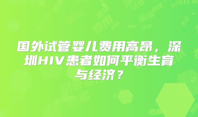 国外试管婴儿费用高昂,深圳HIV患者如何平衡生育与经济?