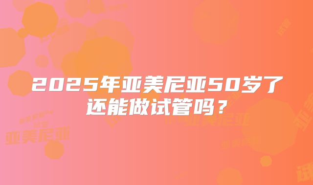 2025年亚美尼亚50岁了还能做试管吗?