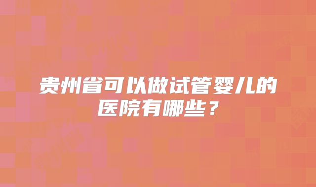 贵州省可以做试管婴儿的医院有哪些?
