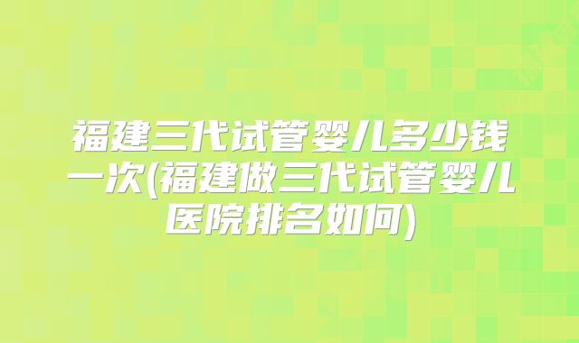 福建三代试管婴儿多少钱一次(福建做三代试管婴儿医院排名如何)