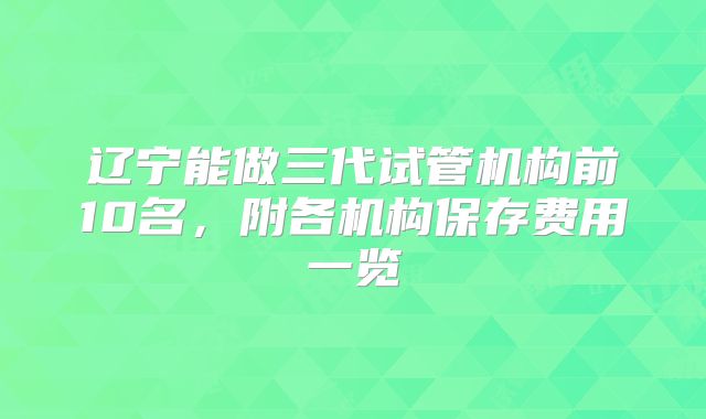 辽宁能做三代试管机构前10名,附各机构保存费用一览