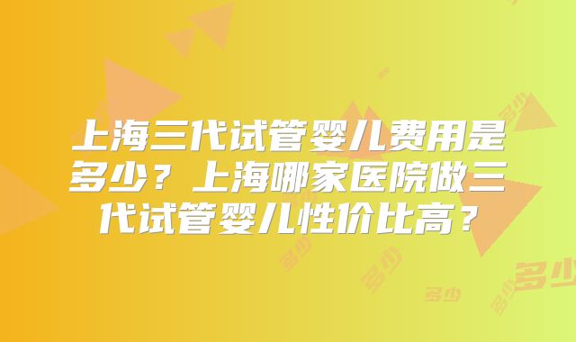 上海三代试管婴儿费用是多少?上海哪家医院做三代试管婴儿性价比高?
