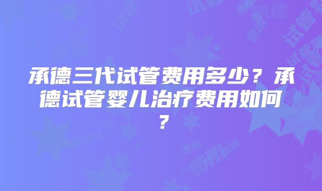 承德三代试管费用多少?承德试管婴儿治疗费用如何?