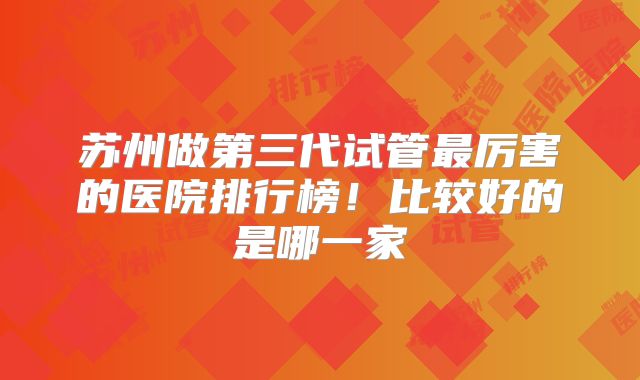 苏州做第三代试管最厉害的医院排行榜!比较好的是哪一家