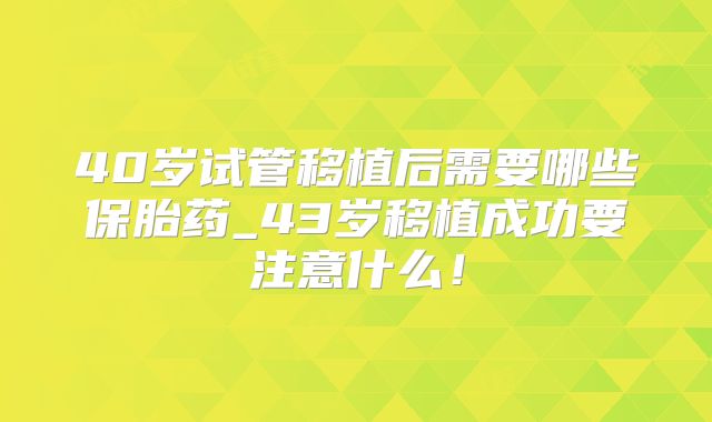 40岁试管移植后需要哪些保胎药_43岁移植成功要注意什么！