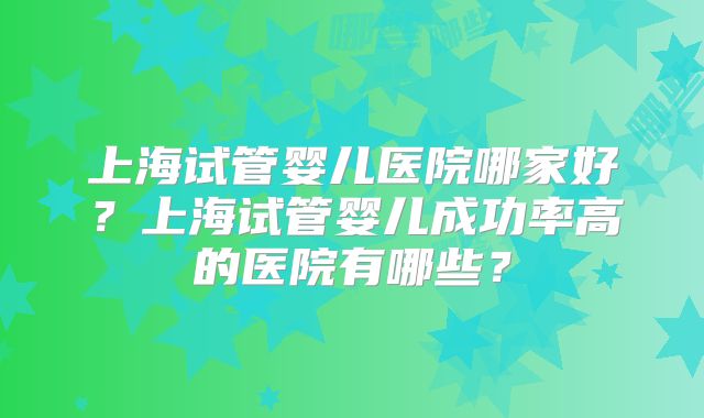 上海试管婴儿医院哪家好?上海试管婴儿成功率高的医院有哪些?