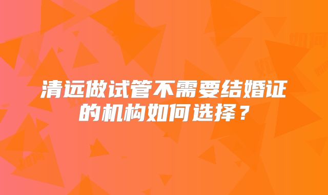 清远做试管不需要结婚证的机构如何选择?