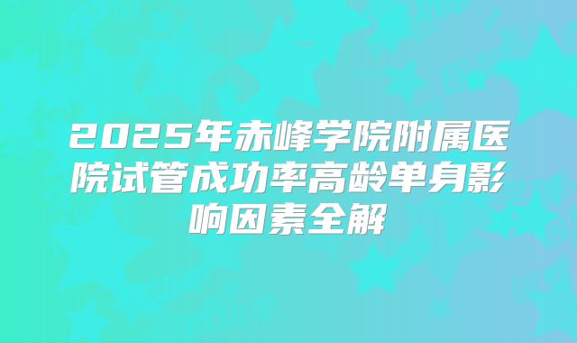2025年赤峰学院附属医院试管成功率高龄单身影响因素全解