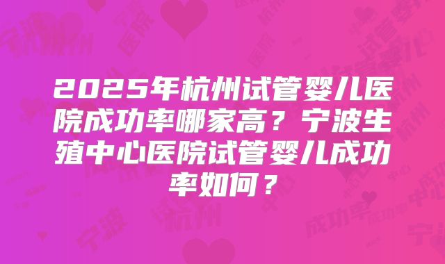 2025年杭州试管婴儿医院成功率哪家高？宁波生殖中心医院试管婴儿成功率如何？