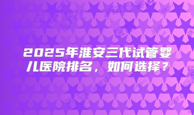 2025年淮安三代试管婴儿医院排名，如何选择？