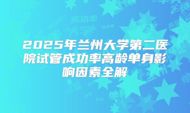 2025年兰州大学第二医院试管成功率高龄单身影响因素全解