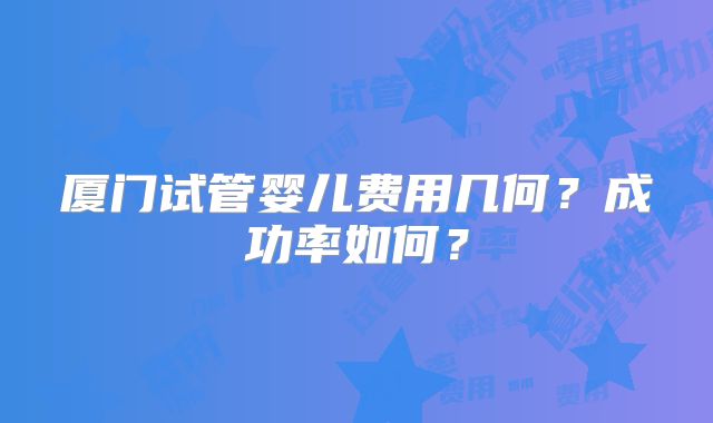 厦门试管婴儿费用几何?成功率如何?