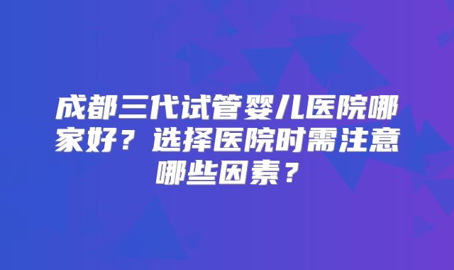 成都三代试管婴儿医院哪家好?选择医院时需注意哪些因素?
