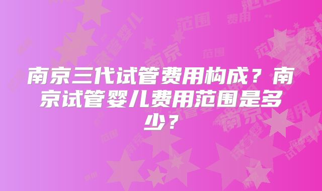 南京三代试管费用构成?南京试管婴儿费用范围是多少?