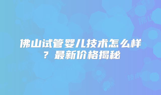 佛山试管婴儿技术怎么样?最新价格揭秘