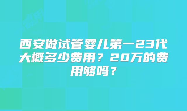 西安做试管婴儿第一23代大概多少费用?20万的费用够吗?